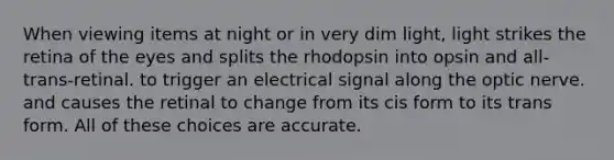 When viewing items at night or in very dim light, light strikes the retina of the eyes and splits the rhodopsin into opsin and all-trans-retinal. to trigger an electrical signal along the optic nerve. and causes the retinal to change from its cis form to its trans form. All of these choices are accurate.