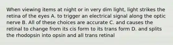 When viewing items at night or in very dim light, light strikes the retina of the eyes A. to trigger an electrical signal along the optic nerve B. All of these choices are accurate C. and causes the retinal to change from its cis form to its trans form D. and splits the rhodopsin into opsin and all trans retinal