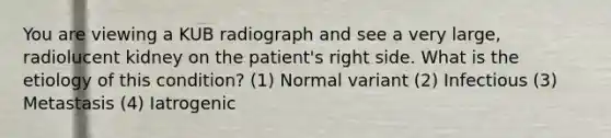 You are viewing a KUB radiograph and see a very large, radiolucent kidney on the patient's right side. What is the etiology of this condition? (1) Normal variant (2) Infectious (3) Metastasis (4) Iatrogenic