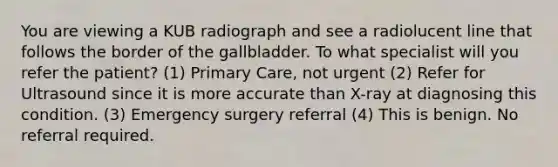 You are viewing a KUB radiograph and see a radiolucent line that follows the border of the gallbladder. To what specialist will you refer the patient? (1) Primary Care, not urgent (2) Refer for Ultrasound since it is more accurate than X-ray at diagnosing this condition. (3) Emergency surgery referral (4) This is benign. No referral required.