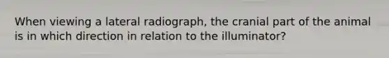 When viewing a lateral radiograph, the cranial part of the animal is in which direction in relation to the illuminator?