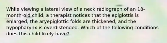 While viewing a lateral view of a neck radiograph of an 18-month-old child, a therapist notices that the epiglottis is enlarged, the aryepiglottic folds are thickened, and the hypopharynx is overdistended. Which of the following conditions does this child likely have?