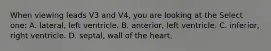 When viewing leads V3 and V4, you are looking at the Select one: A. lateral, left ventricle. B. anterior, left ventricle. C. inferior, right ventricle. D. septal, wall of the heart.