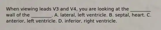 When viewing leads V3 and V4, you are looking at the _________ wall of the _________. A. lateral, left ventricle. B. septal, heart. C. anterior, left ventricle. D. inferior, right ventricle.