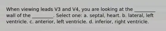 When viewing leads V3 and V4, you are looking at the _________ wall of the _________. Select one: a. septal, heart. b. lateral, left ventricle. c. anterior, left ventricle. d. inferior, right ventricle.