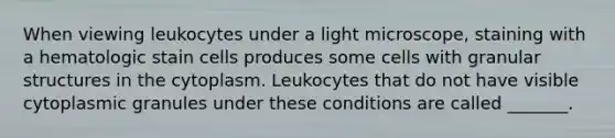 When viewing leukocytes under a light microscope, staining with a hematologic stain cells produces some cells with granular structures in the cytoplasm. Leukocytes that do not have visible cytoplasmic granules under these conditions are called _______.