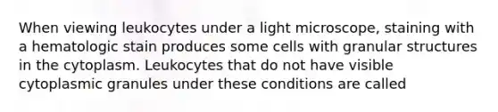 When viewing leukocytes under a light microscope, staining with a hematologic stain produces some cells with granular structures in the cytoplasm. Leukocytes that do not have visible cytoplasmic granules under these conditions are called