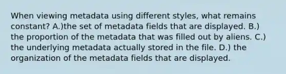 When viewing metadata using different styles, what remains constant? A.)the set of metadata fields that are displayed. B.) the proportion of the metadata that was filled out by aliens. C.) the underlying metadata actually stored in the file. D.) the organization of the metadata fields that are displayed.