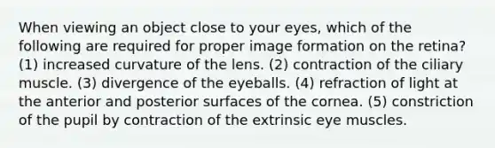 When viewing an object close to your eyes, which of the following are required for proper image formation on the retina? (1) increased curvature of the lens. (2) contraction of the ciliary muscle. (3) divergence of the eyeballs. (4) refraction of light at the anterior and posterior surfaces of the cornea. (5) constriction of the pupil by contraction of the extrinsic eye muscles.