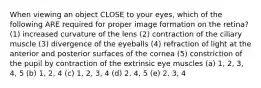 When viewing an object CLOSE to your eyes, which of the following ARE required for proper image formation on the retina? (1) increased curvature of the lens (2) contraction of the ciliary muscle (3) divergence of the eyeballs (4) refraction of light at the anterior and posterior surfaces of the cornea (5) constriction of the pupil by contraction of the extrinsic eye muscles (a) 1, 2, 3, 4, 5 (b) 1, 2, 4 (c) 1, 2, 3, 4 (d) 2, 4, 5 (e) 2, 3, 4