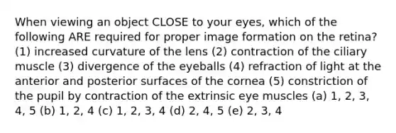 When viewing an object CLOSE to your eyes, which of the following ARE required for proper image formation on the retina? (1) increased curvature of the lens (2) contraction of the ciliary muscle (3) divergence of the eyeballs (4) refraction of light at the anterior and posterior surfaces of the cornea (5) constriction of the pupil by contraction of the extrinsic eye muscles (a) 1, 2, 3, 4, 5 (b) 1, 2, 4 (c) 1, 2, 3, 4 (d) 2, 4, 5 (e) 2, 3, 4