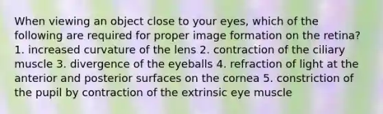 When viewing an object close to your eyes, which of the following are required for proper image formation on the retina? 1. increased curvature of the lens 2. contraction of the ciliary muscle 3. divergence of the eyeballs 4. refraction of light at the anterior and posterior surfaces on the cornea 5. constriction of the pupil by contraction of the extrinsic eye muscle