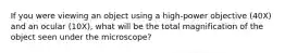 If you were viewing an object using a high-power objective (40X) and an ocular (10X), what will be the total magnification of the object seen under the microscope?