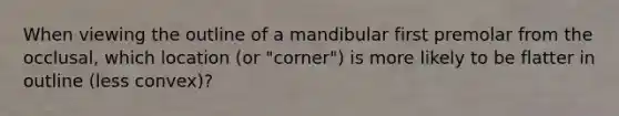 When viewing the outline of a mandibular first premolar from the occlusal, which location (or "corner") is more likely to be flatter in outline (less convex)?