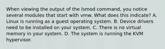 When viewing the output of the lsmod command, you notice several modules that start with vmw. What does this indicate? A. Linux is running as a guest operating system. B. Device drivers need to be installed on your system. C. There is no virtual memory in your system. D. The system is running the KVM hypervisor.