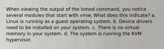 When viewing the output of the lsmod command, you notice several modules that start with vmw. What does this indicate? a. Linux is running as a guest operating system. b. Device drivers need to be installed on your system. c. There is no virtual memory in your system. d. The system is running the KVM hypervisor.