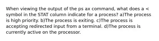 When viewing the output of the ps ax​ command, what does a < symbol in the STAT column indicate for a process? a)The process is high priority. ​b)The process is exiting. ​c)The process is accepting redirected input from a terminal. ​d)The process is currently active on the processor.