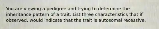 You are viewing a pedigree and trying to determine the inheritance pattern of a trait. List three characteristics that if observed, would indicate that the trait is autosomal recessive.