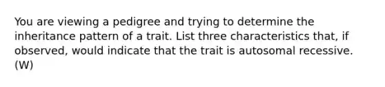 You are viewing a pedigree and trying to determine the inheritance pattern of a trait. List three characteristics that, if observed, would indicate that the trait is autosomal recessive. (W)