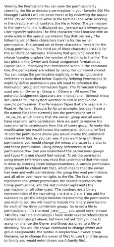 Viewing the Permissions You can view the permissions by checking the file or directory permissions in your favorite GUI File Manager (which I will not cover here) or by reviewing the output of the "ls -l" command while in the terminal and while working in the directory which contains the file or folder. The permission in the command line is displayed as: _rwxrwxrwx 1 owner:group User rights/Permissions The first character that I marked with an underscore is the special permission flag that can vary. The following set of three characters (rwx) is for the owner permissions. The second set of three characters (rwx) is for the Group permissions. The third set of three characters (rwx) is for the All Users permissions. Following that grouping since the integer/number displays the number of hardlinks to the file. The last piece is the Owner and Group assignment formatted as Owner:Group. Modifying the Permissions When in the command line, the permissions are edited by using the command chmod. You can assign the permissions explicitly or by using a binary reference as described below. Explicitly Defining Permissions To explicity define permissions you will need to reference the Permission Group and Permission Types. The Permission Groups used are: u - Owner g - Group o - Others a - All users The potential Assignment Operators are + (plus) and - (minus); these are used to tell the system whether to add or remove the specific permissions. The Permission Types that are used are: r - Read w - Write x - Execute So for an example, lets say I have a file named file1 that currently has the permissions set to _rw_rw_rw, which means that the owner, group and all users have read and write permission. Now we want to remove the read and write permissions from the all users group. To make this modification you would invoke the command: chmod a-rw file1 To add the permissions above you would invoke the command: chmod a+rw file1 As you can see, if you want to grant those permissions you would change the minus character to a plus to add those permissions. Using Binary References to Set permissions Now that you understand the permissions groups and types this one should feel natural. To set the permission using binary references you must first understand that the input is done by entering three integers/numbers. A sample permission string would be chmod 640 file1, which means that the owner has read and write permissions, the group has read permissions, and all other user have no rights to the file. The first number represents the Owner permission; the second represents the Group permissions; and the last number represents the permissions for all other users. The numbers are a binary representation of the rwx string. r = 4 w = 2 x = 1 You add the numbers to get the integer/number representing the permissions you wish to set. You will need to include the binary permissions for each of the three permission groups. So to set a file to permissions on file1 to read _rwxr_____, you would enter chmod 740 file1. Owners and Groups I have made several references to Owners and Groups above, but have not yet told you how to assign or change the Owner and Group assigned to a file or directory. You use the chown command to change owner and group assignments, the syntax is simplechown owner:group filename, so to change the owner of file1 to user1 and the group to family you would enter chown user1:family file1.