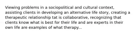 Viewing problems in a sociopolitical and cultural context, assisting clients in developing an alternative life story, creating a therapeutic relationship tat is collaborative, recognizing that clients know what is best for their life and are experts in their own life are examples of what therapy...