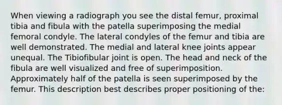 When viewing a radiograph you see the distal femur, proximal tibia and fibula with the patella superimposing the medial femoral condyle. The lateral condyles of the femur and tibia are well demonstrated. The medial and lateral knee joints appear unequal. The Tibiofibular joint is open. The head and neck of the fibula are well visualized and free of superimposition. Approximately half of the patella is seen superimposed by the femur. This description best describes proper positioning of the: