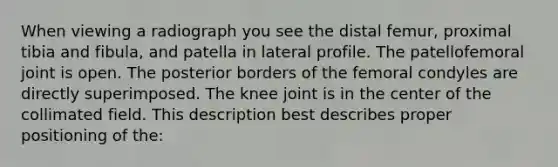 When viewing a radiograph you see the distal femur, proximal tibia and fibula, and patella in lateral profile. The patellofemoral joint is open. The posterior borders of the femoral condyles are directly superimposed. The knee joint is in the center of the collimated field. This description best describes proper positioning of the: