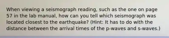 When viewing a seismograph reading, such as the one on page 57 in the lab manual, how can you tell which seismograph was located closest to the earthquake? (Hint: It has to do with the distance between the arrival times of the p-waves and s-waves.)