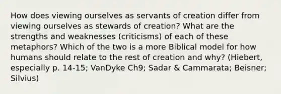 How does viewing ourselves as servants of creation differ from viewing ourselves as stewards of creation? What are the strengths and weaknesses (criticisms) of each of these metaphors? Which of the two is a more Biblical model for how humans should relate to the rest of creation and why? (Hiebert, especially p. 14-15; VanDyke Ch9; Sadar & Cammarata; Beisner; Silvius)