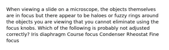 When viewing a slide on a microscope, the objects themselves are in focus but there appear to be haloes or fuzzy rings around the objects you are viewing that you cannot eliminate using the focus knobs. Which of the following is probably not adjusted correctly? Iris diaphragm Course focus Condenser Rheostat Fine focus