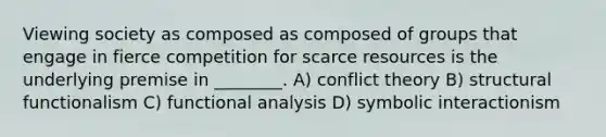 Viewing society as composed as composed of groups that engage in fierce competition for scarce resources is the underlying premise in ________. A) conflict theory B) structural functionalism C) functional analysis D) symbolic interactionism