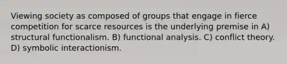 Viewing society as composed of groups that engage in fierce competition for scarce resources is the underlying premise in A) structural functionalism. B) functional analysis. C) conflict theory. D) symbolic interactionism.