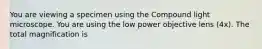 You are viewing a specimen using the Compound light microscope. You are using the low power objective lens (4x). The total magnification is