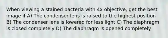 When viewing a stained bacteria with 4x objective, get the best image if A) The condenser lens is raised to the highest position B) The condenser lens is lowered for less light C) The diaphragm is closed completely D) The diaphragm is opened completely