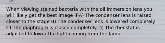 When viewing stained bacteria with the oil immersion lens you will likely get the best image if A) The condenser lens is raised closer to the stage B) The condenser lens is lowered completely C) The diaphragm is closed completely D) The rheostat is adjusted to lower the light coming from the lamp