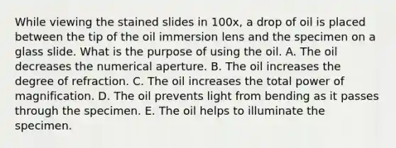 While viewing the stained slides in 100x, a drop of oil is placed between the tip of the oil immersion lens and the specimen on a glass slide. What is the purpose of using the oil. A. The oil decreases the numerical aperture. B. The oil increases the degree of refraction. C. The oil increases the total power of magnification. D. The oil prevents light from bending as it passes through the specimen. E. The oil helps to illuminate the specimen.