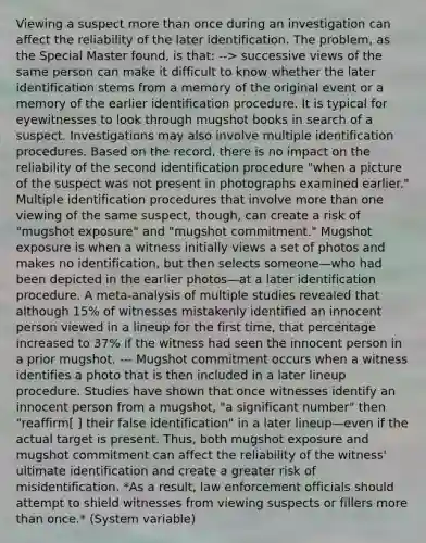 Viewing a suspect more than once during an investigation can affect the reliability of the later identification. The problem, as the Special Master found, is that: --> successive views of the same person can make it difficult to know whether the later identification stems from a memory of the original event or a memory of the earlier identification procedure. It is typical for eyewitnesses to look through mugshot books in search of a suspect. Investigations may also involve multiple identification procedures. Based on the record, there is no impact on the reliability of the second identification procedure "when a picture of the suspect was not present in photographs examined earlier." Multiple identification procedures that involve more than one viewing of the same suspect, though, can create a risk of "mugshot exposure" and "mugshot commitment." Mugshot exposure is when a witness initially views a set of photos and makes no identification, but then selects someone—who had been depicted in the earlier photos—at a later identification procedure. A meta-analysis of multiple studies revealed that although 15% of witnesses mistakenly identified an innocent person viewed in a lineup for the first time, that percentage increased to 37% if the witness had seen the innocent person in a prior mugshot. --- Mugshot commitment occurs when a witness identifies a photo that is then included in a later lineup procedure. Studies have shown that once witnesses identify an innocent person from a mugshot, "a significant number" then "reaffirm[ ] their false identification" in a later lineup—even if the actual target is present. Thus, both mugshot exposure and mugshot commitment can affect the reliability of the witness' ultimate identification and create a greater risk of misidentification. *As a result, law enforcement officials should attempt to shield witnesses from viewing suspects or fillers more than once.* (System variable)