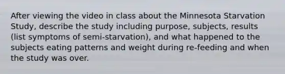 After viewing the video in class about the Minnesota Starvation Study, describe the study including purpose, subjects, results (list symptoms of semi-starvation), and what happened to the subjects eating patterns and weight during re-feeding and when the study was over.