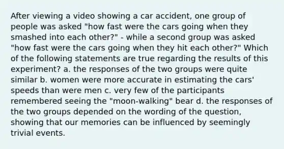 After viewing a video showing a car accident, one group of people was asked "how fast were the cars going when they smashed into each other?" - while a second group was asked "how fast were the cars going when they hit each other?" Which of the following statements are true regarding the results of this experiment? a. the responses of the two groups were quite similar b. women were more accurate in estimating the cars' speeds than were men c. very few of the participants remembered seeing the "moon-walking" bear d. the responses of the two groups depended on the wording of the question, showing that our memories can be influenced by seemingly trivial events.