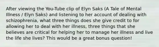 After viewing the You-Tube clip of Elyn Saks (A Tale of Mental Illness / Elyn Saks) and listening to her account of dealing with schizophrenia, what three things does she give credit to for allowing her to deal with her illness, three things that she believes are critical for helping her to manage her illness and live the life she lives? This would be a great bonus question!