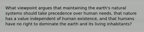 What viewpoint argues that maintaining the earth's natural systems should take precedence over human needs, that nature has a value independent of human existence, and that humans have no right to dominate the earth and its living inhabitants?