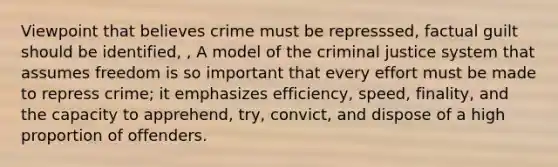 Viewpoint that believes crime must be represssed, factual guilt should be identified, , A model of the criminal justice system that assumes freedom is so important that every effort must be made to repress crime; it emphasizes efficiency, speed, finality, and the capacity to apprehend, try, convict, and dispose of a high proportion of offenders.