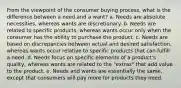 From the viewpoint of the consumer buying process, what is the difference between a need and a want? a. Needs are absolute necessities, whereas wants are discretionary. b. Needs are related to specific products, whereas wants occur only when the consumer has the ability to purchase the product. c. Needs are based on discrepancies between actual and desired satisfaction, whereas wants occur relative to specific products that can fulfill a need. d. Needs focus on specific elements of a product's quality, whereas wants are related to the "extras" that add value to the product. e. Needs and wants are essentially the same, except that consumers will pay more for products they need.