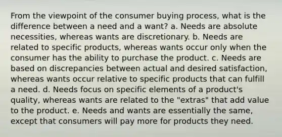 From the viewpoint of the consumer buying process, what is the difference between a need and a want? a. Needs are absolute necessities, whereas wants are discretionary. b. Needs are related to specific products, whereas wants occur only when the consumer has the ability to purchase the product. c. Needs are based on discrepancies between actual and desired satisfaction, whereas wants occur relative to specific products that can fulfill a need. d. Needs focus on specific elements of a product's quality, whereas wants are related to the "extras" that add value to the product. e. Needs and wants are essentially the same, except that consumers will pay more for products they need.