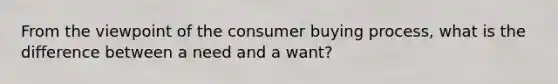 From the viewpoint of the consumer buying process, what is the difference between a need and a want?