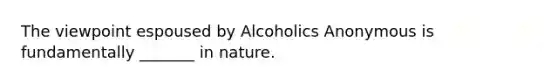 The viewpoint espoused by Alcoholics Anonymous is fundamentally _______ in nature.