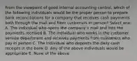 From the viewpoint of good internal accounting control, which of the following individuals would be the proper person to prepare bank reconciliations for a company that receives cash payments both through the mail and from customers in person? Select one: A. The individual who opens the company's mail and lists the payments received B. The individual who works in the customer service department and receives payments from customers who pay in person C. The individual who deposits the daily cash receipts in the bank D. Any of the above individuals would be appropriate E. None of the above