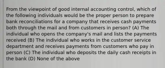 From the viewpoint of good internal accounting control, which of the following individuals would be the proper person to prepare bank reconciliations for a company that receives cash payments both through the mail and from customers in person? (A) The individual who opens the company's mail and lists the payments received (B) The individual who works in the customer service department and receives payments from customers who pay in person (C) The individual who deposits the daily cash receipts in the bank (D) None of the above