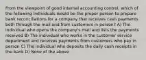 From the viewpoint of good internal accounting control, which of the following individuals would be the proper person to prepare bank reconciliations for a company that receives cash payments both through the mail and from customers in person? A) The individual who opens the company's mail and lists the payments received B) The individual who works in the customer service department and receives payments from customers who pay in person C) The individual who deposits the daily cash receipts in the bank D) None of the above