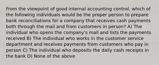 From the viewpoint of good internal accounting control, which of the following individuals would be the proper person to prepare bank reconciliations for a company that receives cash payments both through the mail and from customers in person? A) The individual who opens the company's mail and lists the payments received B) The individual who works in the customer service department and receives payments from customers who pay in person C) The individual who deposits the daily cash receipts in the bank D) None of the above